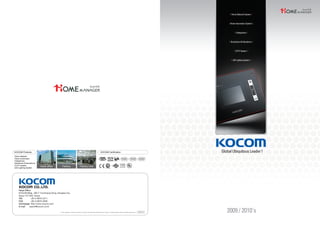 Since1976
Head office Factory Factory Line
KOCOM CertificationKOCOM Products
Home Network
Home Automation
Videophone
Interphone & Doorphone
CCTV System
LED Lighting System
Since1976
※ This catalogue is based on the date as shown in the right and specifications are subject to change without notice for quality improvement. 2009.05
Head Office
KOCOM Bldg., 260-7 Yumchang-Dong, Kangseo-Gu,
Seoul 157-040, Korea
TEL +82-2-6675-2211
FAX +82-2-6675-2000
Homepage http://www.kocom.com
E-mail export@kocom.co.kr
 
