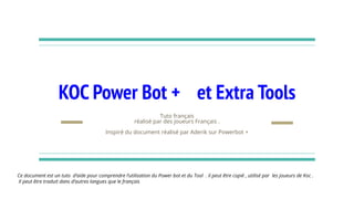 KOC Power Bot + et Extra Tools
Tuto français
réalisé par des joueurs Français .
Inspiré du document réalisé par Aderik sur Powerbot +
Ce document est un tuto d’aide pour comprendre l‘utilisation du Power bot et du Tool . il peut être copié , utilisé par les joueurs de Koc .
Il peut être traduit dans d’autres langues que le français
 