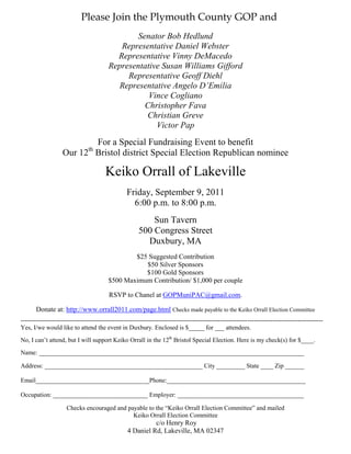 Please Join the Plymouth County GOP and
                                                Senator Bob Hedlund
                                            Representative Daniel Webster
                                           Representative Vinny DeMacedo
                                         Representative Susan Williams Gifford
                                              Representative Geoff Diehl
                                           Representative Angelo D’Emilia
                                                    Vince Cogliano
                                                  Christopher Fava
                                                   Christian Greve
                                                      Victor Pap
                           For a Special Fundraising Event to benefit
                                th
                    Our 12 Bristol district Special Election Republican nominee

                                        Keiko Orrall of Lakeville
                                                  Friday, September 9, 2011
                                                    6:00 p.m. to 8:00 p.m.
                                                            Sun Tavern
                                                        500 Congress Street
                                                          Duxbury, MA
                                                 $25 Suggested Contribution
                                                    $50 Silver Sponsors
                                                    $100 Gold Sponsors
                                         $500 Maximum Contribution/ $1,000 per couple

                                          RSVP to Chanel at GOPMuniPAC@gmail.com.

       Donate at: http://www.orrall2011.com/page.html Checks made payable to the Keiko Orrall Election Committee
------------------------------------------------------------------------------------------------------------------------------------------------
Yes, I/we would like to attend the event in Duxbury. Enclosed is $_____ for ___ attendees.
No, I can’t attend, but I will support Keiko Orrall in the 12th Bristol Special Election. Here is my check(s) for $____.
Name: ____________________________________________________________________________________

Address: __________________________________________________ City _________ State ____ Zip ______

Email____________________________________Phone:____________________________________________

Occupation: ______________________________ Employer: ________________________________________

                     Checks encouraged and payable to the “Keiko Orrall Election Committee” and mailed
                                             Keiko Orrall Election Committee
                                                            c/o Henry Roy
                                                  4 Daniel Rd, Lakeville, MA 02347
 