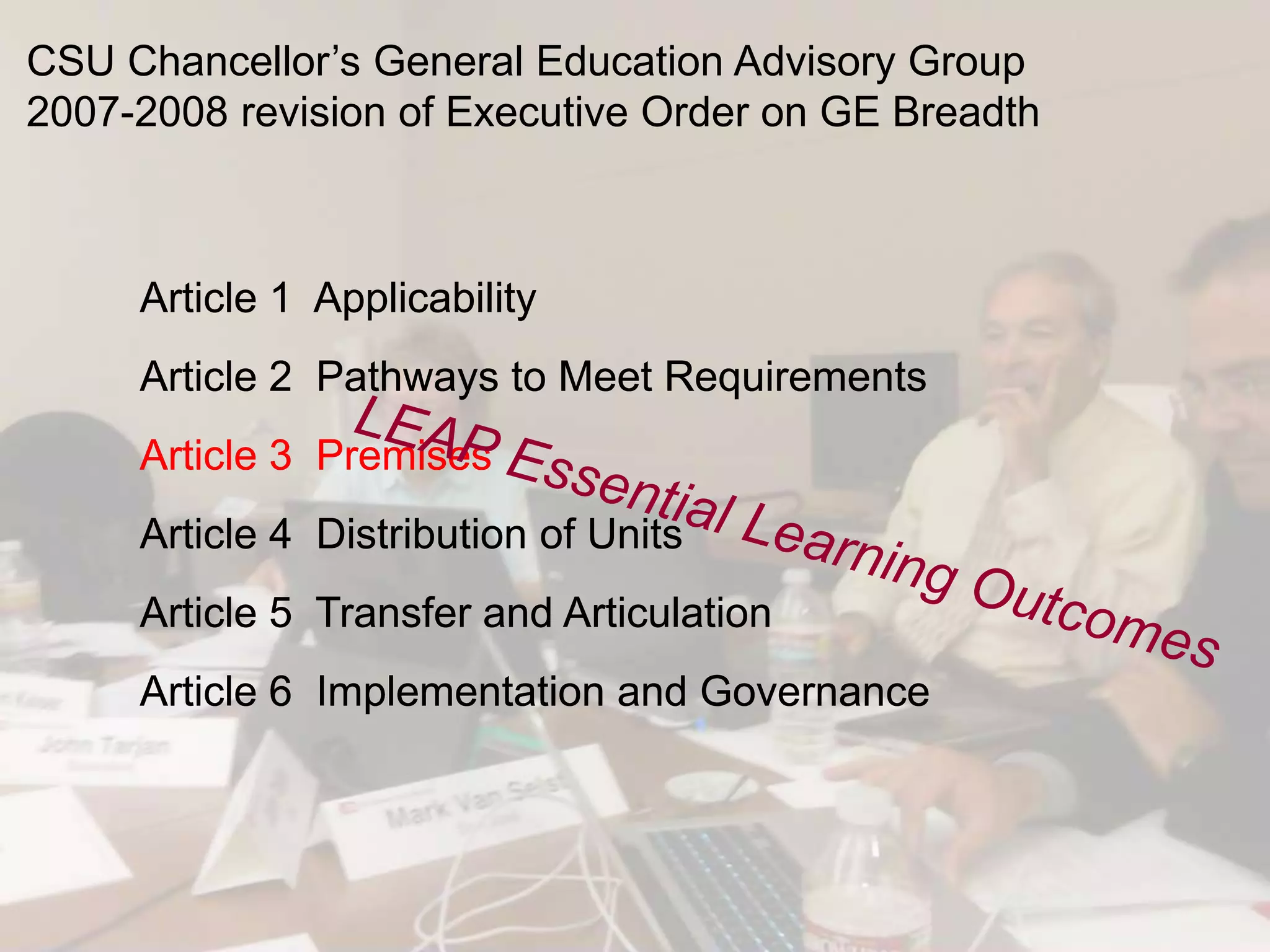 CSU Chancellor’s General Education Advisory Group
2007-2008 revision of Executive Order on GE Breadth



     Article 1 Applicability
     Article 2 Pathways to Meet Requirements
     Article 3 Premises
     Article 4 Distribution of Units
     Article 5 Transfer and Articulation
     Article 6 Implementation and Governance
 
