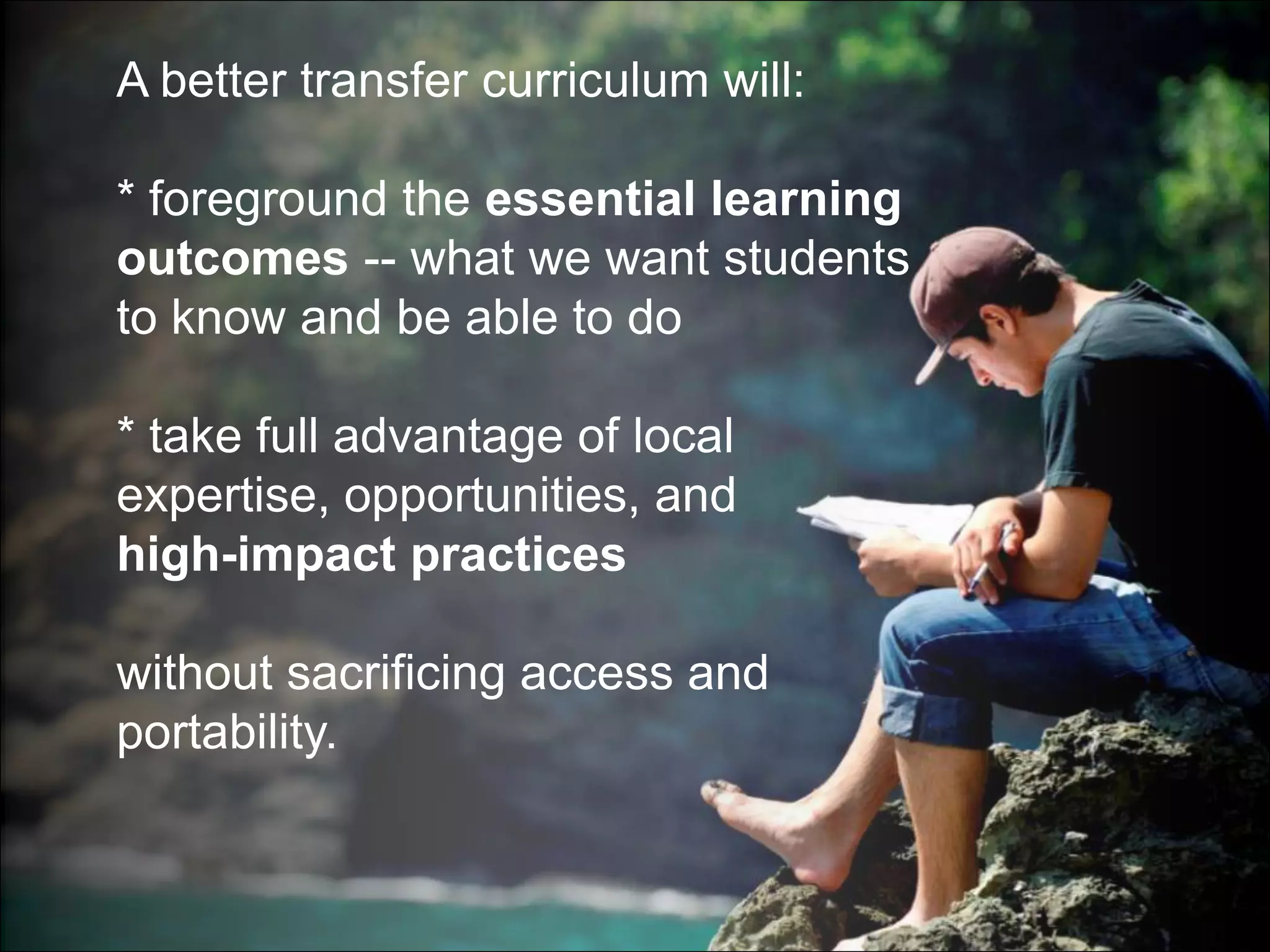 A better transfer curriculum will:

* foreground the essential learning
outcomes -- what we want students
to know and be able to do

* take full advantage of local
expertise, opportunities, and
high-impact practices

without sacrificing access and
portability.
 