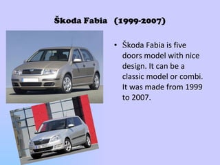 Škoda Fabia  (1999-2007) Š koda Fabia is five doors model with nice design. It can be a classic model or combi.   It was made from 1999 to 2007. 