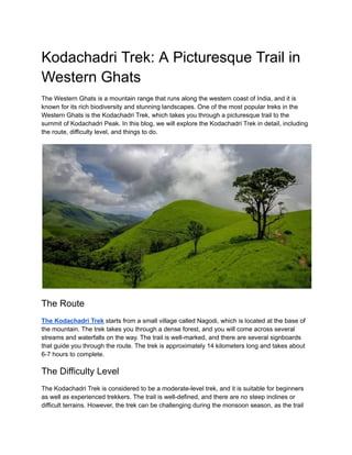 Kodachadri Trek: A Picturesque Trail in
Western Ghats
The Western Ghats is a mountain range that runs along the western coast of India, and it is
known for its rich biodiversity and stunning landscapes. One of the most popular treks in the
Western Ghats is the Kodachadri Trek, which takes you through a picturesque trail to the
summit of Kodachadri Peak. In this blog, we will explore the Kodachadri Trek in detail, including
the route, difficulty level, and things to do.
The Route
The Kodachadri Trek starts from a small village called Nagodi, which is located at the base of
the mountain. The trek takes you through a dense forest, and you will come across several
streams and waterfalls on the way. The trail is well-marked, and there are several signboards
that guide you through the route. The trek is approximately 14 kilometers long and takes about
6-7 hours to complete.
The Difficulty Level
The Kodachadri Trek is considered to be a moderate-level trek, and it is suitable for beginners
as well as experienced trekkers. The trail is well-defined, and there are no steep inclines or
difficult terrains. However, the trek can be challenging during the monsoon season, as the trail
 