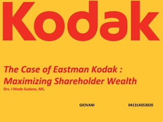 The	
  Case	
  of	
  Eastman	
  Kodak	
  :	
  
Maximizing	
  Shareholder	
  Wealth	
  
Drs.	
  I	
  Made	
  Sudana,	
  MS.	
  
GIOVANI	
   	
   	
   	
   	
  041314353020	
  
 