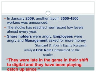  In January 2009, another layoff 3500-4500
workers was announced.
 The stocks has reached new record low levels
almost every year.
 Share holders were angry, Employees were
angry and Management asked for more money.
Standard & Poor’s Equity Research
Analyst Erik Kolb Commented on the
results:
“They were late in the game in their shift to
digital and they have been playing catch up
 