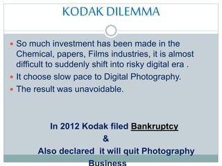 KODAK DILEMMA
 So much investment has been made in the
Chemical, papers, Films industries, it is almost
difficult to suddenly shift into risky digital era .
 It choose slow pace to Digital Photography.
 The result was unavoidable.
In 2012 Kodak filed Bankruptcy
&
Also declared it will quit Photography
Business
 