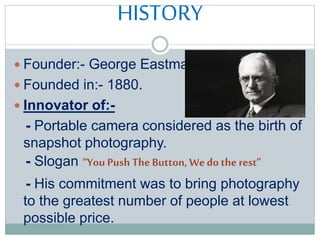 HISTORY
 Founder:- George Eastman
 Founded in:- 1880.
 Innovator of:-
- Portable camera considered as the birth of
snapshot photography.
- Slogan “You Push The Button, Wedothe rest”
- His commitment was to bring photography
to the greatest number of people at lowest
possible price.
 