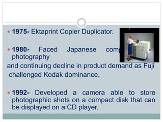  1975- Ektaprint Copier Duplicator.
 1980- Faced Japanese competition in
photography
and continuing decline in product demand as Fuji
challenged Kodak dominance.
 1992- Developed a camera able to store
photographic shots on a compact disk that can
be displayed on a CD player.
 