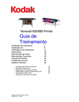 NovaJet 850/880 Printer 
Guia de Treinamento 
Instalação da impressora 
Instalação Ink 
Calibragens da impressora 
Networking 
Manutenção de rotina 
Manutenção Preventiva 
Cartucho Checklist 
Problemas comuns 
Boletins Técnicos 
- 
- 
- 
- 
- 
Configurações de tinta disponível 
Diretrizes Tempo seco 
Manutenção da impressora Rotina 
NJ880 rígida / Cópia de matéria têxtil Ops 
Aterramento Printer, ESD 
Controlar os sintomas, e de saída 
2 
6 
11 
18 
19 
23 
24 
25 
34 
34 
35 
38 
38 
43 
Departamento de Suporte Técnico 
Revisão 12_12_2005  