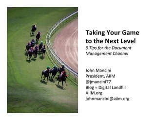 Taking	
  Your	
  Game	
  
to	
  the	
  Next	
  Level	
  
5	
  Tips	
  for	
  the	
  Document	
  
Management	
  Channel	
  
	
  
	
  
John	
  Mancini	
  
President,	
  AIIM	
  
@jmancini77	
  
Blog	
  =	
  Digital	
  Landﬁll	
  
AIIM.org	
  
johnmancini@aiim.org	
  	
  
 