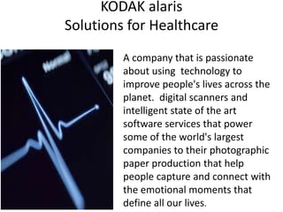 KODAK alaris
Solutions for Healthcare
A company that is passionate
about using technology to
improve people's lives across the
planet. digital scanners and
intelligent state of the art
software services that power
some of the world's largest
companies to their photographic
paper production that help
people capture and connect with
the emotional moments that
define all our lives.
 