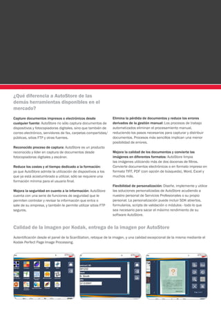 ¿Qué diferencia a AutoStore de las
demás herramientas disponibles en el
mercado?
Capture documentos impresos o electrónicos desde               Elimina la pérdida de documentos y reduce los errores
cualquier fuente: AutoStore no sólo captura documentos de      derivados de la gestión manual: Los procesos de trabajo
dispositivos y fotocopiadoras digitales, sino que también de   automatizados eliminan el procesamiento manual,
correo electrónico, servidores de fax, carpetas compartidas/   reduciendo los pasos necesarios para capturar y distribuir
públicas, sitios FTP y otras fuentes.                          documentos. Procesos más sencillos implican una menor
                                                               posibilidad de errores.
Reconocido proceso de captura: AutoStore es un producto
reconocido y líder en captura de documentos desde              Mejora la calidad de los documentos y convierte las
fotocopiadoras digitales y escáner.                            imágenes en diferentes formatos: AutoStore limpia
                                                               las imágenes utilizando más de dos docenas de filtros.
Reduce los costes y el tiempo dedicado a la formación:         Convierte documentos electrónicos o en formato impreso en
ya que AutoStore admite la utilización de dispositivos a los   formato TIFF, PDF (con opción de búsqueda), Word, Excel y
que ya está acostumbrado a utilizar, sólo se requiere una      muchos más.
formación mínima para el usuario final.
                                                               Flexibilidad de personalización: Diseñe, implemente y utilice
Mejora la seguridad en cuanto a la información: AutoStore      las soluciones personalizadas de AutoStore acudiendo a
cuenta con una serie de funciones de seguridad que le          nuestro personal de Servicios Profesionales o su propio
permiten controlar y revisar la información que entra o        personal. La personalización puede incluir SDK abiertos,
sale de su empresa, y también le permite utilizar sitios FTP   formularios, scripts de validación o módulos - todo lo que
seguros.                                                       sea necesario para sacar el máximo rendimiento de su
                                                               software AutoStore.


Calidad de la imagen por Kodak, entrega de la imagen por AutoStore
Autentificación desde el panel de la ScanStation, retoque de la imagen, y una calidad excepcional de la misma mediante el
Kodak Perfect Page Image Processing.
 