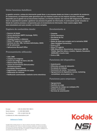 Cómo funciona AutoStore
La gestión correcta y exitosa de información puede llevar a una empresa desde sus inicios a una posición de excelencia.
En consecuencia, es importante poder garantizar que una empresa cuente con los mejores recursos y tecnología
disponible para la gestión de sus documentos impresos y en formato impreso. Con más de 150 integraciones, AutoStore
tiene la capacidad de ayudarle a gestionar sus procesos de gestión de información. A continuación puede consultar un
listado de nuestros procesos y componentes para el enrutamiento de información. Visite nuestra página Web:
www.nsiautostore.com para acceder a un listado completo.

Captura de contenidos desde:                                                                             Enrutamiento a:
• Scanner de Kodak                                                                                       • Carpetas
• Correo electrónico (SMTP, Exchange, POP3)                                                              • Correo electrónico
• Servidores de Fax                                                                                      • Servidores de Fax
• Carpetas locales o a distancia                                                                         • Impresoras
• Sitios FTP (seguros y no seguros)                                                                      • Bases de datos que cumplen con la normativa ODBC
• Archivos (en lote, XML, formatos delimitados, ASCII)                                                    (Open DataBase Connectivity)
• PC de sobremesa                                                                                        • Envío a HTTP
• Aplicaciones Microsoft Office                                                                          • Sitios FTP seguros
                                                                                                         • DMS (SharePoint, Documentum, Interwoven, IBM CM,
                                                                                                           FileNet, OpenText eDocs y Livelink, Captaris, Docushare,
Procesamiento utilizando:                                                                                  WORLDOX y mucho más)
                                                                                                         • Envío a XML
• OCR, OMR
• Limpieza de imágenes
• Lectura de códigos de barra (1D/2D)                                                                    Funciones del dispositivo:
• Sistema Bates Stamp
• Lectura de formularios (Estructurados/                                                                 • Autenticación
  Semiestructurados)                                                                                     • Diferentes campos de indexación
• Encriptado/Desencriptado                                                                               • Encriptado de trabajos
• Seguimiento y recuperación de costes                                                                   • Generación de menús / formularios
• Elaboración de informes                                                                                • Agrupamiento de dispositivos (ventas, marketing,
• Notificación automatizada mediante correo electrónico                                                    contabilidad, correo postal, etc.)


                                                                                                         Funciones para empresas:
                                                                                                         • Agrupamiento
                                                                                                         • Equilibrio de carga
                                                                                                         • Capacidad de trabajo con múltiples CPU
                                                                                                         • Gestión centralizada
                                                                                                         • Servicios de autenticación




Europa            +49 (0) 6442 953 384 0
Norte America     +1 240 683 8400
Sur America       +55 11 824 532 30
o visítenos en www.nsiautostore.com

          Visítenos en Twitter


Copyright ©2011 Notable Solutions Inc. Todos los derechos reservados. AutoStore es una marca
comercial registrada de NSi. Todos los nombres de productos y logotipos son marcas comerciales y
de servicio de las empresas respectivas. Todas las especificaciones están sujetas a modificaciones
sin necesidad de aviso previo. Este folleto, su contenido y/o su diseño no podrá ser modificado sin la
autorización previa de Notable Solutions, inc. (NSi).
 