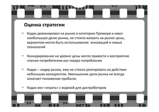 Оценка стратегии
 Кодак доминировал на рынке в категории Премиум и имел
 наибольшую долю рынка, не стоило воевать на рынке цены,
 вариантом могло быть использование инноваций и новых
 технологий

 Конкурирование на уровне цены могло привести к восприятию
 пленки потребителем как товара потребления

 Кодак – лидер рынка, ему не стоило реагировать на действия
 небольших конкурентов. Уменьшение доли рынка не всегда
 означает понижение прибыли.

 Кодак мог «играть» с маржой для дистрибуторов
 