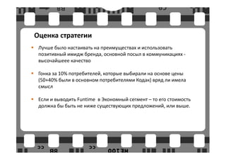 Оценка стратегии
 Лучше было настаивать на преимуществах и использовать
 позитивный имидж бренда, основной посыл в коммуникациях -
 высочайшеее качество

 Гонка за 10% потребителей, которые выбирали на основе цены
 (50+40% были в основном потребителями Кодак) вряд ли имела
 смысл

 Если и выводить Funtime в Экономный сегмент – то его стоимость
 должна бы быть не ниже существующих предложений, или выше.
 