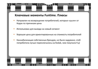 Ключевые моменты Funtime. Плюсы
 Направлен на возвращение потребителей, которые «ушли» от
 Кодак по причинам цены

 Использован для выхода на новый сегмент

 Хорошая цена для ориентированных на стоимость потребителей

 Каннибализация собственных брендов, но было задумано, чтоб
 потребители лучше переключались на Kodak, чем покупали Fuji
 