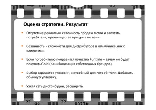 Оценка стратегии. Результат
 Отсутствие рекламы и сезонность продаж могли и запутать
 потребителя, преимущества продукта не ясны

 Сезонность - сложности для дистрибутора в коммуникациях с
 клиентами.

 Если потребителю понравится качество Funtime – зачем он будет
 покупать Gold (Канибализация собственных брендов)

 Выбор вариантов упаковки, неудобный для потребителя. Добавить
 обычную упаковку.

 Узкая сеть дистрибуции, расширить
 