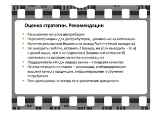 Оценка стратегии. Рекомендации
 Расширение каналов дистрибуции
 Пересмотр маржи для дистрибуторов, увеличение их мотивации
 Наличие рекламного бюджета на вывод Funtime (если выводить)
 Не выводить Funtime, оставить 2 бренда, но если выводить - то а)
 с ценой выше, чем у конкурентов в Экономном сегменте б)
 настаивать на высоком качестве и инновациях
 Поддерживать имидж лидера рынка – стандарта качества.
 Основа позиционирование – инновации, комуницирование
 высоких качеств продукции, информирование и обучение
 потребителя
 Рост доли рынка не всегда есть увеличение доходности
 
