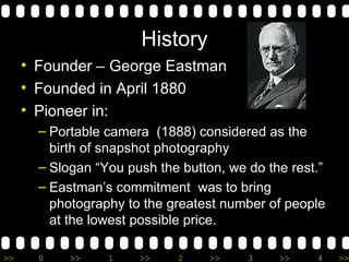 History Founder – George Eastman Founded in April 1880 Pioneer in: Portable camera  (1888) considered as the birth of snapshot photography Slogan “You push the button, we do the rest.” Eastman’s commitment  was to bring photography to the greatest number of people at the lowest possible price. 