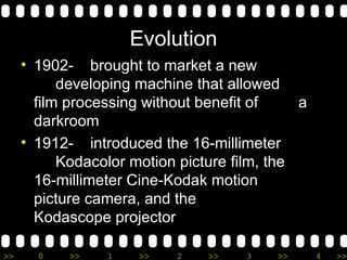 Evolution 1902-  brought to market a new  developing machine that allowed  film processing without benefit of  a darkroom 1912-  introduced the 16-millimeter  Kodacolor motion picture film, the  16-millimeter Cine-Kodak motion  picture camera, and the  Kodascope projector 