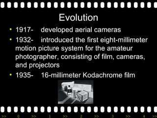 Evolution 1917-  developed aerial cameras 1932-  introduced the first eight-millimeter motion picture system for the amateur photographer, consisting of film, cameras, and projectors 1935- 16-millimeter Kodachrome film 
