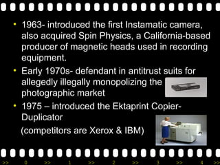 1963- introduced the first Instamatic camera, also acquired Spin Physics, a California-based producer of magnetic heads used in recording equipment.  Early 1970s- defendant in antitrust suits for allegedly illegally monopolizing the photographic market 1975 – introduced the Ektaprint Copier-Duplicator  (competitors are Xerox & IBM) 