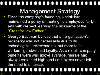 Management Strategy Since the company’s founding, Kodak had maintained a policy of treating its employees fairly and with respect, earning the nickname of the  “Great Yellow Father.”  George Eastman believe that an organization’s prosperity was not necessarily due to its technological achievements, but more to its workers’ goodwill and loyalty. As a result, company benefits were well above average, morale had always remained high, and employees never felt the need to unionize.  