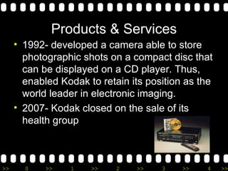 Products & Services 1992- developed a camera able to store photographic shots on a compact disc that can be displayed on a CD player. Thus, enabled Kodak to retain its position as the world leader in electronic imaging.  2007- Kodak closed on the sale of its health group 