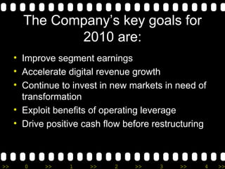 The Company’s key goals for 2010 are: Improve segment earnings Accelerate digital revenue growth Continue to invest in new markets in need of transformation Exploit benefits of operating leverage Drive positive cash flow before restructuring 