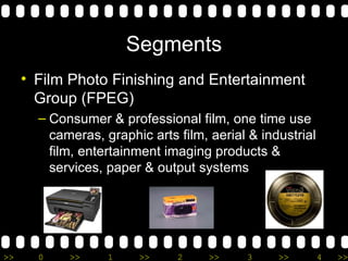 Segments Film Photo Finishing and Entertainment Group (FPEG) Consumer & professional film, one time use cameras, graphic arts film, aerial & industrial film, entertainment imaging products & services, paper & output systems 