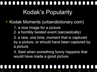 Kodak’s Popularity  Kodak Moments (urbandictionary.com) 1. a nice image for a picture  2. a horribly twisted event (sarcastically) 3. a rare, one time, moment that is captured by a picture, or should have been captured by a picture. 4. Said when something funny happens that would have made a good picture. 