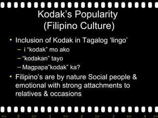 Kodak’s Popularity  (Filipino Culture) Inclusion of Kodak in Tagalog ‘lingo’ i “kodak” mo ako “ kodakan” tayo  Magpapa”kodak” ka? Filipino’s are by nature Social people & emotional with strong attachments to relatives & occasions 
