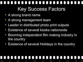 Key Success Factors A strong brand name A strong management team Leader in distributed photo print outputs Existence of several kiosks nationwide Booming independent film making industry in the country Existence of several Holidays in the country 