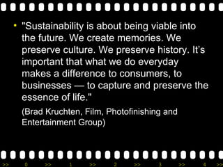 "Sustainability is about being viable into the future. We create memories. We preserve culture. We preserve history. It’s important that what we do everyday makes a difference to consumers, to businesses — to capture and preserve the essence of life." (Brad Kruchten, Film, Photofinishing and Entertainment Group) 