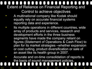Extent of Reliance on Financial Reporting and Control to achieve objectives A multinational company like Kodak should equally rely on accurate financial systems reporting data and experience. Its multiple operations in different countries, wide array of products and services, research and development efforts in the three business segments have made the company reliant on figures (Statement of Operations & Cash Flow) to plan for its market strategies –whether expansion or cost cutting, product diversification or sale of an asset like its health group in 2007.  Accurate and on-time consolidation of reports is the basis of sound management policies. 