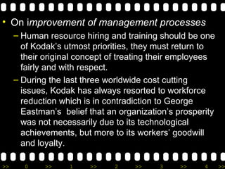 On i mprovement of management processes Human resource hiring and training should be one of Kodak’s utmost priorities, they must return to their original concept of  treating their employees fairly and with respect.  During the last three worldwide cost cutting issues, Kodak has always resorted to workforce reduction which is in contradiction to George Eastman’s  belief that an organization’s prosperity was not necessarily due to its technological achievements, but more to its workers’ goodwill and loyalty.  