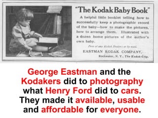 George Eastman and the
Kodakers did to photography
 what Henry Ford did to cars.
They made it available, usable
 and affordable for everyone.
 