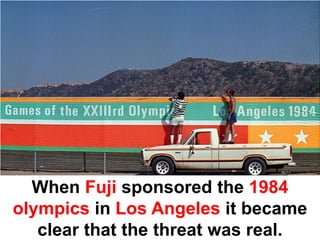 When Fuji sponsored the 1984
olympics in Los Angeles it became
   clear that the threat was real.
 