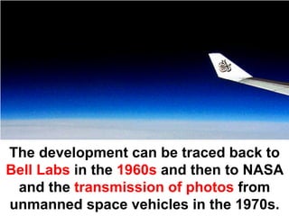 The development can be traced back to
Bell Labs in the 1960s and then to NASA
 and the transmission of photos from
unmanned space vehicles in the 1970s.
 