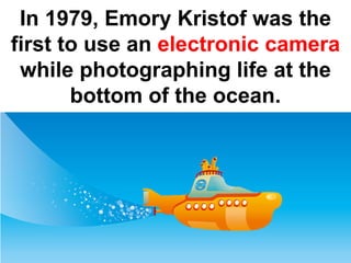In 1979, Emory Kristof was the
first to use an electronic camera
 while photographing life at the
       bottom of the ocean.
 