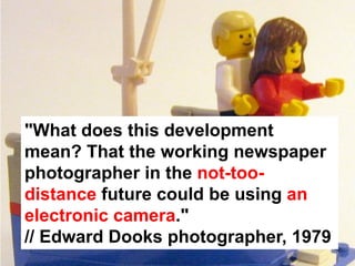 "What does this development
mean? That the working newspaper
photographer in the not-too-
distance future could be using an
electronic camera."
// Edward Dooks photographer, 1979
 