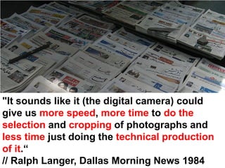 "It sounds like it (the digital camera) could
give us more speed, more time to do the
selection and cropping of photographs and
less time just doing the technical production
of it.“
// Ralph Langer, Dallas Morning News 1984
 