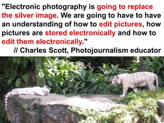 "Electronic photography is going to replace
the silver image. We are going to have to have
an understanding of how to edit pictures, how
pictures are stored electronically and how to
edit them electronically."
    // Charles Scott, Photojournalism educator
 