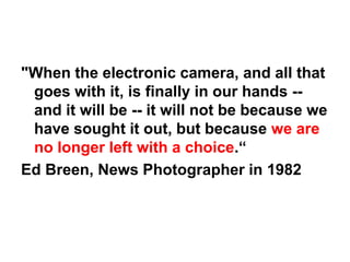 "When the electronic camera, and all that
 goes with it, is finally in our hands --
 and it will be -- it will not be because we
 have sought it out, but because we are
 no longer left with a choice.“
Ed Breen, News Photographer in 1982
 