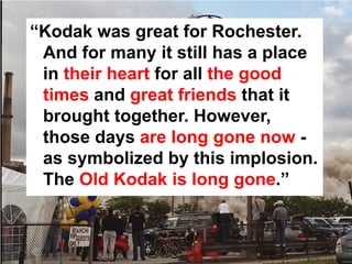 “Kodak was great for Rochester.
 And for many it still has a place
 in their heart for all the good
 times and great friends that it
 brought together. However,
 those days are long gone now -
 as symbolized by this implosion.
 The Old Kodak is long gone.”
 