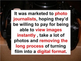It was marketed to photo
journalists, hoping they’d
be willing to pay for being
    able to view images
   instantly , take a lot of
photos and removing the
  long process of turning
 film into a digital format.
 