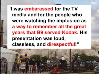 “I was embarassed for the TV
  media and for the people who
  were watching the implosion as
  a way to remember all the great
  years that B9 served Kodak. His
  presentation was loud,
  classless, and direspectful!”
 