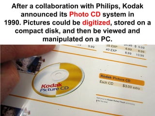 After a collaboration with Philips, Kodak
     announced its Photo CD system in
1990. Pictures could be digitized, stored on a
   compact disk, and then be viewed and
            manipulated on a PC.
 