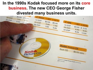 In the 1990s Kodak focused more on its core
    business. The new CEO George Fisher
        divested many business units.
 