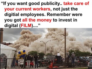 “If you want good publicity.. take care of
  your current workers, not just the
  digitial employees. Remember were
  you got all the money to invest in
  digital (FILM)....”
 